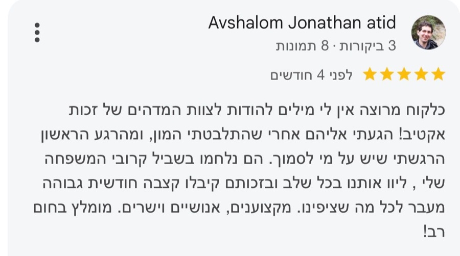 ביקורת בגוגל, 5 כוכבים, Avshalom Jonathan atid: כלקוח מרוצה אין לי מילים להודות לצוות המדהים של זכות אקטיב! הגעתי אליהם אחרי שהתלבטתי המון, ומהרגע הראשון הרגשתי שיש על מי לסמוך. הם נלחמו בשביל קרובי המשפחה שלי, ליוו אותנו בכל שלב ובזכותם קיבלו קצבה חודשית גבוהה מעבר לכל מה שציפינו. מקצוענים, אנושיים וישרים. מומלץ בחום רב!