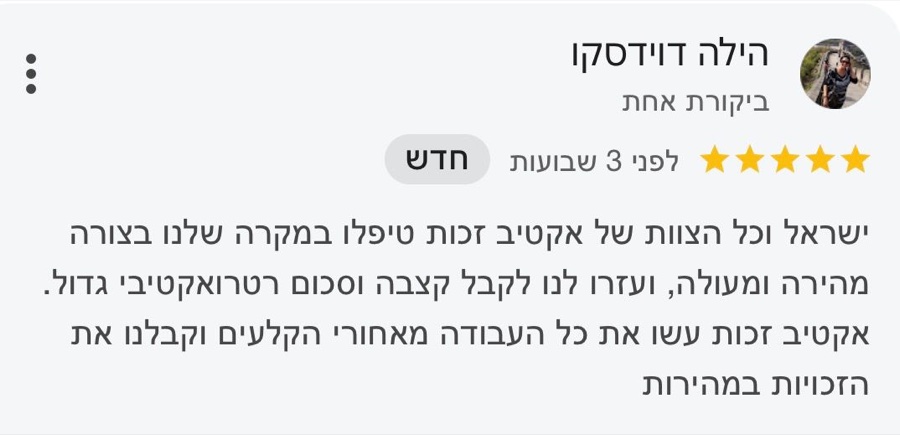 ביקורת בגוגל, 5 כוכבים, הילה דוידסקו: ישראל וכל הצוות של אקטיב זכות טיפלו במקרה שלנו בצורה מהירה ומעולה, ועזרו לנו לקבל קצבה וסכום רטרואקטיבי גדול. אקטיב זכות עשו את כל העבודה מאחורי הקלעים וקבלנו את הזכויות במהירות