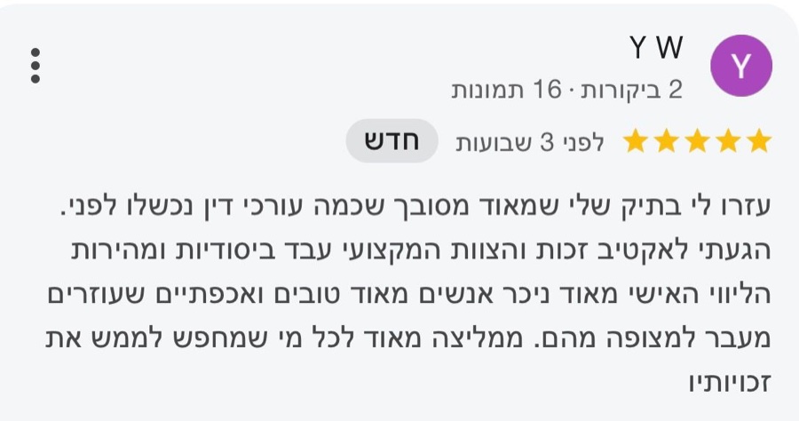 ביקורת בגוגל, 5 כוכבים, Y W: עזרו לי בתיק שלי שמאוד מסובך שכמה עורכי דין נכשלו לפני. הגעתי לאקטיב זכות והצוות המקצועי עבד ביסודיות ומהירות הליווי האישי מאוד ניכר אנשים מאוד טובים ואכפתיים שעוזרים מעבר למצופה מהם. ממליצה מאוד לכל מי שמחפש לממש את זכויותיו
